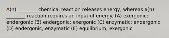 A(n) ________ chemical reaction releases energy, whereas a(n) ________ reaction requires an input of energy. (A) exergonic; endergonic (B) endergonic; exergonic (C) enzymatic; endergonic (D) endergonic; enzymatic (E) equilibrium; exergonic