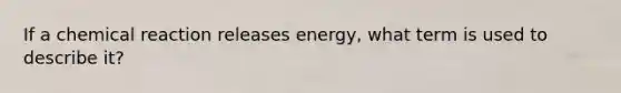 If a chemical reaction releases energy, what term is used to describe it?