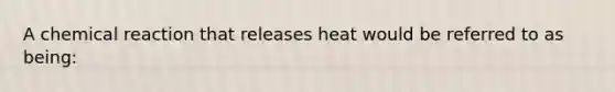 A chemical reaction that releases heat would be referred to as being: