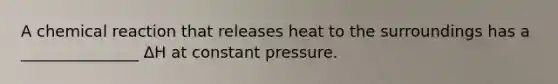 A chemical reaction that releases heat to the surroundings has a _______________ ΔH at constant pressure.