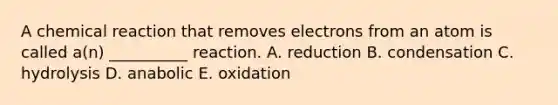 A chemical reaction that removes electrons from an atom is called a(n) __________ reaction. A. reduction B. condensation C. hydrolysis D. anabolic E. oxidation