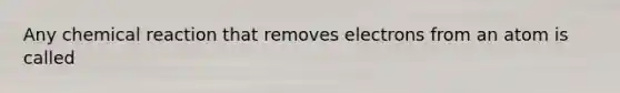 Any chemical reaction that removes electrons from an atom is called