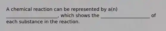 A chemical reaction can be represented by a(n) ______________________, which shows the _____________________ of each substance in the reaction.