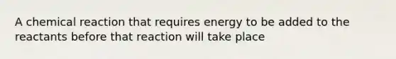 A chemical reaction that requires energy to be added to the reactants before that reaction will take place