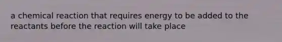 a chemical reaction that requires energy to be added to the reactants before the reaction will take place