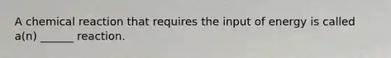 A chemical reaction that requires the input of energy is called a(n) ______ reaction.