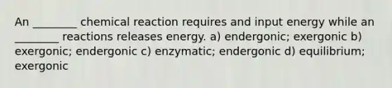 An ________ chemical reaction requires and input energy while an ________ reactions releases energy. a) endergonic; exergonic b) exergonic; endergonic c) enzymatic; endergonic d) equilibrium; exergonic