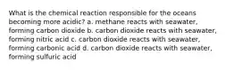 What is the chemical reaction responsible for the oceans becoming more acidic? a. methane reacts with seawater, forming carbon dioxide b. carbon dioxide reacts with seawater, forming nitric acid c. carbon dioxide reacts with seawater, forming carbonic acid d. carbon dioxide reacts with seawater, forming sulfuric acid