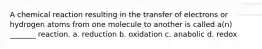 A chemical reaction resulting in the transfer of electrons or hydrogen atoms from one molecule to another is called a(n) _______ reaction. a. reduction b. oxidation c. anabolic d. redox