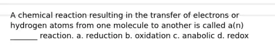 A chemical reaction resulting in the transfer of electrons or hydrogen atoms from one molecule to another is called a(n) _______ reaction. a. reduction b. oxidation c. anabolic d. redox