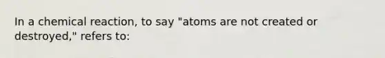 In a chemical reaction, to say "atoms are not created or destroyed," refers to: