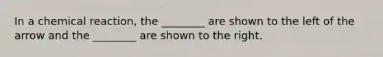 In a chemical reaction, the ________ are shown to the left of the arrow and the ________ are shown to the right.