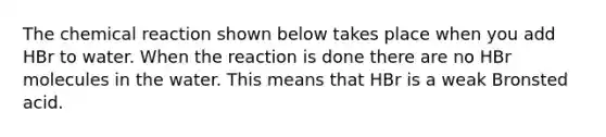 The chemical reaction shown below takes place when you add HBr to water. When the reaction is done there are no HBr molecules in the water. This means that HBr is a weak Bronsted acid.