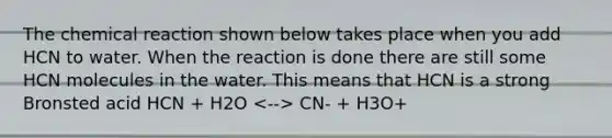 The chemical reaction shown below takes place when you add HCN to water. When the reaction is done there are still some HCN molecules in the water. This means that HCN is a strong Bronsted acid HCN + H2O CN- + H3O+