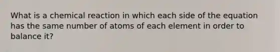 What is a chemical reaction in which each side of the equation has the same number of atoms of each element in order to balance it?