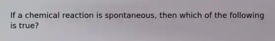 If a chemical reaction is spontaneous, then which of the following is true?