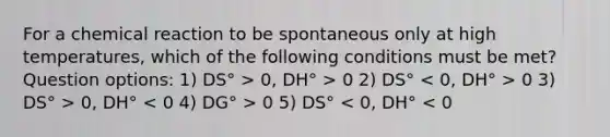 For a chemical reaction to be spontaneous only at high temperatures, which of the following conditions must be met? Question options: 1) DS° > 0, DH° > 0 2) DS° 0 3) DS° > 0, DH° 0 5) DS° < 0, DH° < 0