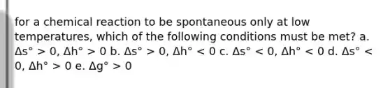 for a chemical reaction to be spontaneous only at low temperatures, which of the following conditions must be met? a. Δs° > 0, Δh° > 0 b. Δs° > 0, Δh° 0 e. Δg° > 0