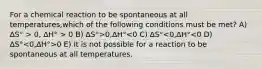 For a chemical reaction to be spontaneous at all temperatures,which of the following conditions must be met? A) ∆S° > 0, ∆H° > 0 B) ∆S°>0,∆H° 0 E) It is not possible for a reaction to be spontaneous at all temperatures.