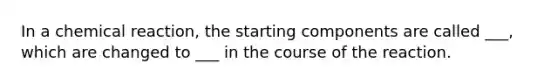 In a chemical reaction, the starting components are called ___, which are changed to ___ in the course of the reaction.