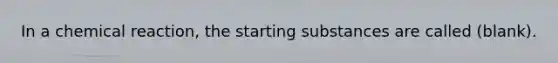 In a chemical reaction, the starting substances are called (blank).