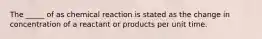 The _____ of as chemical reaction is stated as the change in concentration of a reactant or products per unit time.