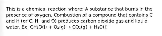 This is a chemical reaction where: A substance that burns in the presence of oxygen. Combustion of a compound that contains C and H (or C, H, and O) produces carbon dioxide gas and liquid water. Ex: CH₂O(l) + O₂(g) → CO₂(g) + H₂O(l)