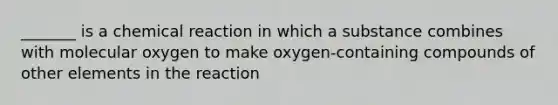 _______ is a chemical reaction in which a substance combines with molecular oxygen to make oxygen-containing compounds of other elements in the reaction