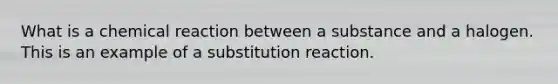 What is a chemical reaction between a substance and a halogen. This is an example of a substitution reaction.