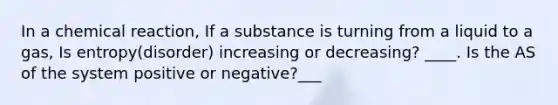 In a chemical reaction, If a substance is turning from a liquid to a gas, Is entropy(disorder) increasing or decreasing? ____. Is the AS of the system positive or negative?___