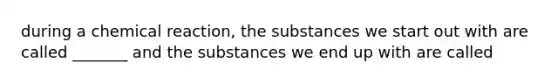 during a chemical reaction, the substances we start out with are called _______ and the substances we end up with are called