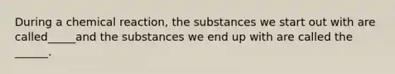 During a chemical reaction, the substances we start out with are called_____and the substances we end up with are called the ______.