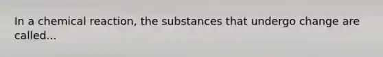 In a chemical reaction, the substances that undergo change are called...