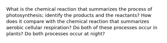 What is the chemical reaction that summarizes the process of photosynthesis; identify the products and the reactants? How does it compare with the chemical reaction that summarizes aerobic cellular respiration? Do both of these processes occur in plants? Do both processes occur at night?