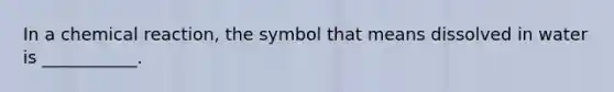 In a chemical reaction, the symbol that means dissolved in water is ___________.