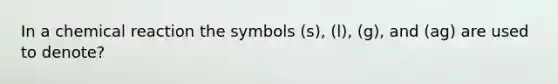 In a chemical reaction the symbols (s), (l), (g), and (ag) are used to denote?