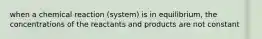 when a chemical reaction (system) is in equilibrium, the concentrations of the reactants and products are not constant