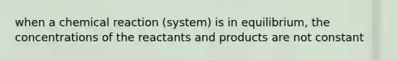 when a chemical reaction (system) is in equilibrium, the concentrations of the reactants and products are not constant