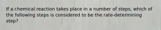 If a chemical reaction takes place in a number of steps, which of the following steps is considered to be the rate-determining step?