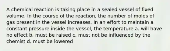 A chemical reaction is taking place in a sealed vessel of fixed volume. In the course of the reaction, the number of moles of gas present in the vessel increases. In an effort to maintain a constant pressure inside the vessel, the temperature a. will have no effect b. must be raised c. must not be influenced by the chemist d. must be lowered