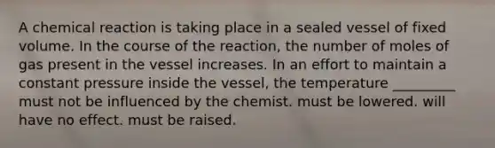 A chemical reaction is taking place in a sealed vessel of fixed volume. In the course of the reaction, the number of moles of gas present in the vessel increases. In an effort to maintain a constant pressure inside the vessel, the temperature _________ must not be influenced by the chemist. must be lowered. will have no effect. must be raised.