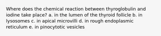 Where does the chemical reaction between thyroglobulin and iodine take place? a. in the lumen of the thyroid follicle b. in lysosomes c. in apical microvilli d. in rough endoplasmic reticulum e. in pinocytotic vesicles