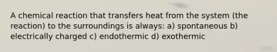 A chemical reaction that transfers heat from the system (the reaction) to the surroundings is always: a) spontaneous b) electrically charged c) endothermic d) exothermic