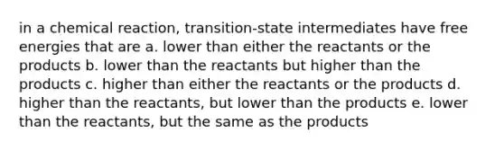 in a chemical reaction, transition-state intermediates have free energies that are a. lower than either the reactants or the products b. lower than the reactants but higher than the products c. higher than either the reactants or the products d. higher than the reactants, but lower than the products e. lower than the reactants, but the same as the products