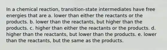 In a chemical reaction, transition-state intermediates have free energies that are a. lower than either the reactants or the products. b. lower than the reactants, but higher than the products. c. higher than either the reactants or the products. d. higher than the reactants, but lower than the products. e. lower than the reactants, but the same as the products.