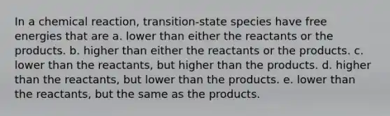 In a chemical reaction, transition-state species have free energies that are a. lower than either the reactants or the products. b. higher than either the reactants or the products. c. lower than the reactants, but higher than the products. d. higher than the reactants, but lower than the products. e. lower than the reactants, but the same as the products.