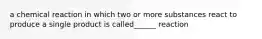 a chemical reaction in which two or more substances react to produce a single product is called______ reaction