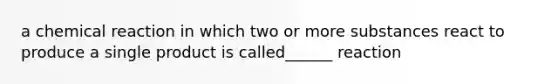 a chemical reaction in which two or more substances react to produce a single product is called______ reaction