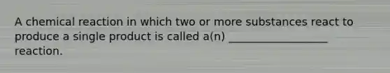 A chemical reaction in which two or more substances react to produce a single product is called a(n) __________________ reaction.