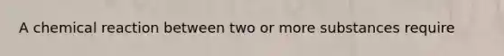 A chemical reaction between two or more substances require